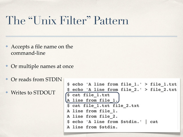 The “Unix Filter” Pattern
✤ Accepts a ﬁle name on the
command-line
✤ Or multiple names at once
✤ Or reads from STDIN
✤ Writes to STDOUT
$ echo 'A line from file_1.' > file_1.txt
$ echo 'A line from file_2.' > file_2.txt
$ cat file_1.txt
A line from file_1.
$ cat file_1.txt file_2.txt
A line from file_1.
A line from file_2.
$ echo 'A line from $stdin.' | cat
A line from $stdin.
