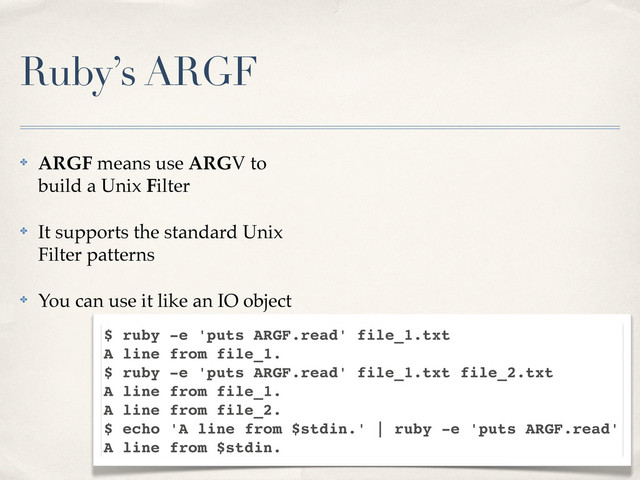 Ruby’s ARGF
✤ ARGF means use ARGV to
build a Unix Filter
✤ It supports the standard Unix
Filter patterns
✤ You can use it like an IO object
$ ruby -e 'puts ARGF.read' file_1.txt
A line from file_1.
$ ruby -e 'puts ARGF.read' file_1.txt file_2.txt
A line from file_1.
A line from file_2.
$ echo 'A line from $stdin.' | ruby -e 'puts ARGF.read'
A line from $stdin.

