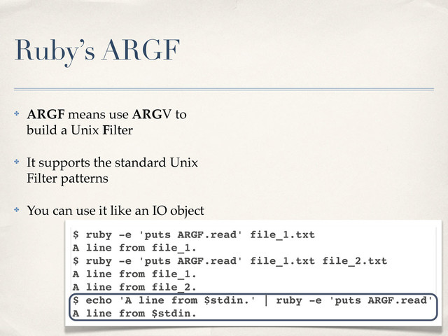 Ruby’s ARGF
✤ ARGF means use ARGV to
build a Unix Filter
✤ It supports the standard Unix
Filter patterns
✤ You can use it like an IO object
$ ruby -e 'puts ARGF.read' file_1.txt
A line from file_1.
$ ruby -e 'puts ARGF.read' file_1.txt file_2.txt
A line from file_1.
A line from file_2.
$ echo 'A line from $stdin.' | ruby -e 'puts ARGF.read'
A line from $stdin.
