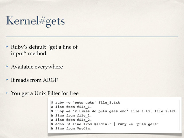 Kernel#gets
✤ Ruby’s default “get a line of
input” method
✤ Available everywhere
✤ It reads from ARGF
✤ You get a Unix Filter for free
$ ruby -e 'puts gets' file_1.txt
A line from file_1.
$ ruby -e '2.times do puts gets end' file_1.txt file_2.txt
A line from file_1.
A line from file_2.
$ echo 'A line from $stdin.' | ruby -e 'puts gets'
A line from $stdin.
