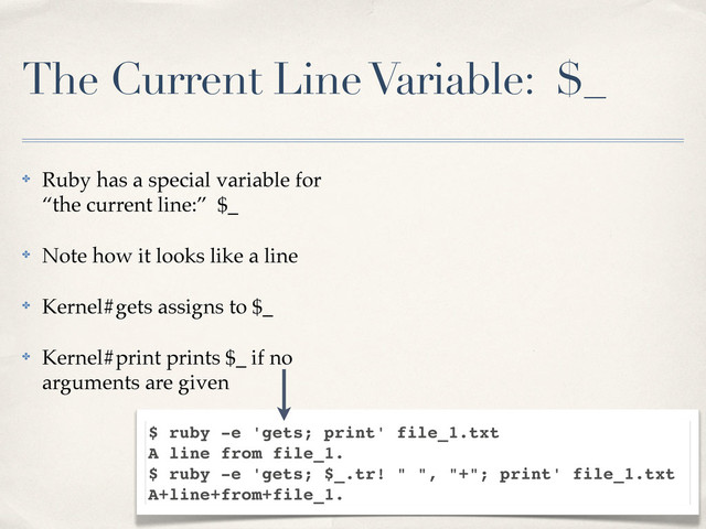 The Current Line Variable: $_
✤ Ruby has a special variable for
“the current line:” $_
✤ Note how it looks like a line
✤ Kernel#gets assigns to $_
✤ Kernel#print prints $_ if no
arguments are given
$ ruby -e 'gets; print' file_1.txt
A line from file_1.
$ ruby -e 'gets; $_.tr! " ", "+"; print' file_1.txt
A+line+from+file_1.
