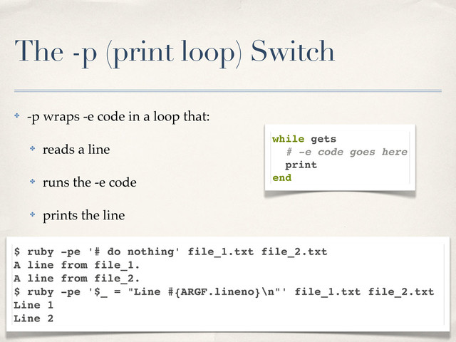 The -p (print loop) Switch
✤ -p wraps -e code in a loop that:
✤ reads a line
✤ runs the -e code
✤ prints the line
while gets
# -e code goes here
print
end
$ ruby -pe '# do nothing' file_1.txt file_2.txt
A line from file_1.
A line from file_2.
$ ruby -pe '$_ = "Line #{ARGF.lineno}\n"' file_1.txt file_2.txt
Line 1
Line 2
