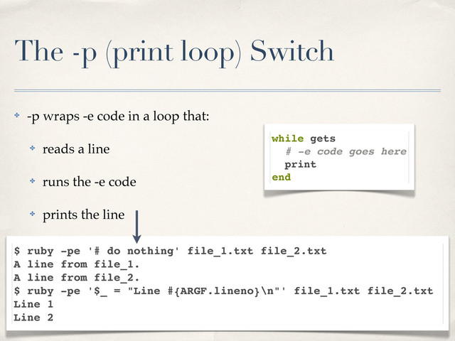 The -p (print loop) Switch
✤ -p wraps -e code in a loop that:
✤ reads a line
✤ runs the -e code
✤ prints the line
while gets
# -e code goes here
print
end
$ ruby -pe '# do nothing' file_1.txt file_2.txt
A line from file_1.
A line from file_2.
$ ruby -pe '$_ = "Line #{ARGF.lineno}\n"' file_1.txt file_2.txt
Line 1
Line 2
