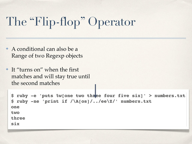 The “Flip-flop” Operator
✤ A conditional can also be a
Range of two Regexp objects
✤ It “turns on” when the ﬁrst
matches and will stay true until
the second matches
$ ruby -e 'puts %w[one two three four five six]' > numbers.txt
$ ruby -ne 'print if /\A[os]/../ee\Z/' numbers.txt
one
two
three
six

