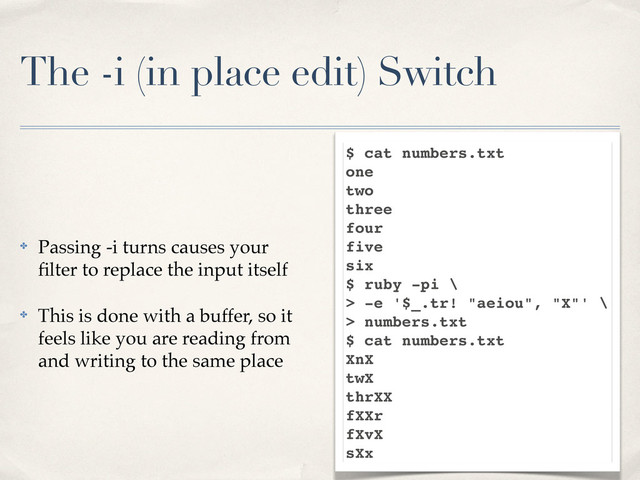 The -i (in place edit) Switch
✤ Passing -i turns causes your
ﬁlter to replace the input itself
✤ This is done with a buffer, so it
feels like you are reading from
and writing to the same place
$ cat numbers.txt
one
two
three
four
five
six
$ ruby -pi \
> -e '$_.tr! "aeiou", "X"' \
> numbers.txt
$ cat numbers.txt
XnX
twX
thrXX
fXXr
fXvX
sXx
