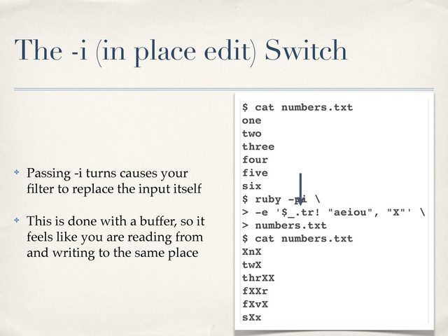The -i (in place edit) Switch
✤ Passing -i turns causes your
ﬁlter to replace the input itself
✤ This is done with a buffer, so it
feels like you are reading from
and writing to the same place
$ cat numbers.txt
one
two
three
four
five
six
$ ruby -pi \
> -e '$_.tr! "aeiou", "X"' \
> numbers.txt
$ cat numbers.txt
XnX
twX
thrXX
fXXr
fXvX
sXx
