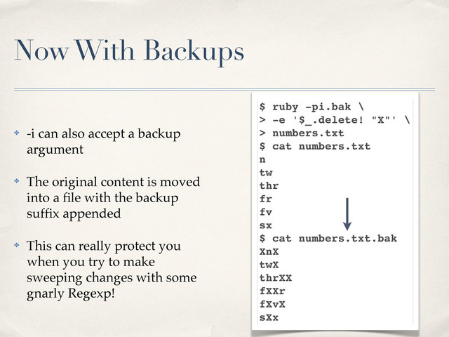 Now With Backups
✤ -i can also accept a backup
argument
✤ The original content is moved
into a ﬁle with the backup
sufﬁx appended
✤ This can really protect you
when you try to make
sweeping changes with some
gnarly Regexp!
$ ruby -pi.bak \
> -e '$_.delete! "X"' \
> numbers.txt
$ cat numbers.txt
n
tw
thr
fr
fv
sx
$ cat numbers.txt.bak
XnX
twX
thrXX
fXXr
fXvX
sXx
