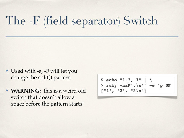 The -F (field separator) Switch
✤ Used with -a, -F will let you
change the split() pattern
✤ WARNING: this is a weird old
switch that doesn’t allow a
space before the pattern starts!
$ echo "1,2, 3" | \
> ruby -naF',\s*' -e 'p $F'
["1", "2", "3\n"]
