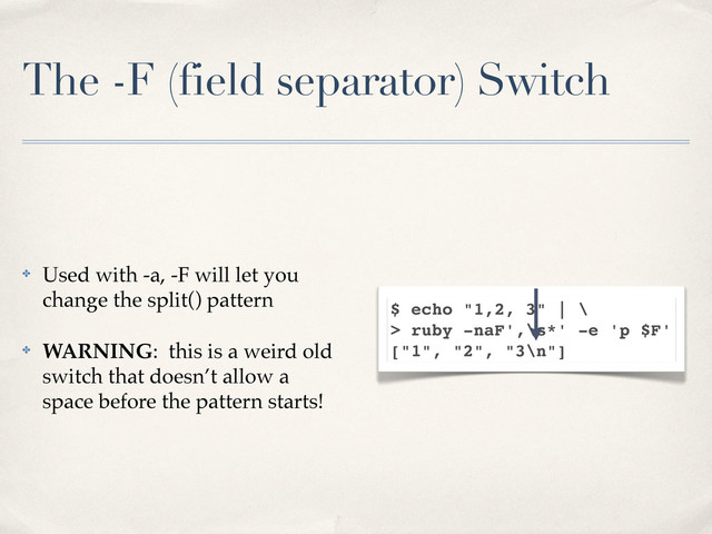 The -F (field separator) Switch
✤ Used with -a, -F will let you
change the split() pattern
✤ WARNING: this is a weird old
switch that doesn’t allow a
space before the pattern starts!
$ echo "1,2, 3" | \
> ruby -naF',\s*' -e 'p $F'
["1", "2", "3\n"]
