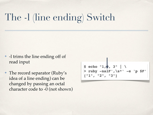 The -l (line ending) Switch
✤ -l trims the line ending off of
read input
✤ The record separator (Ruby’s
idea of a line ending) can be
changed by passing an octal
character code to -0 (not shown)
$ echo "1,2, 3" | \
> ruby -nalF',\s*' -e 'p $F'
["1", "2", "3"]
