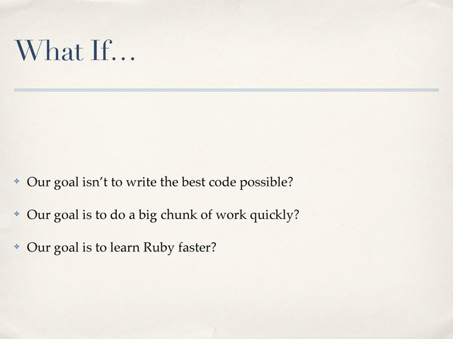 What If…
✤ Our goal isn’t to write the best code possible?
✤ Our goal is to do a big chunk of work quickly?
✤ Our goal is to learn Ruby faster?
