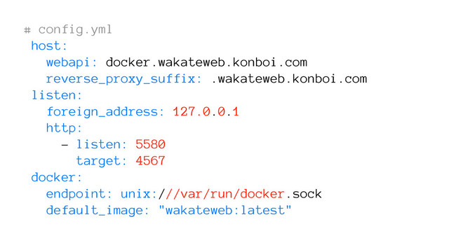 # config.yml
host:
webapi: docker.wakateweb.konboi.com
reverse_proxy_suffix: .wakateweb.konboi.com
listen:
foreign_address: 127.0.0.1
http:
- listen: 5580
target: 4567
docker:
endpoint: unix:///var/run/docker.sock
default_image: "wakateweb:latest"
