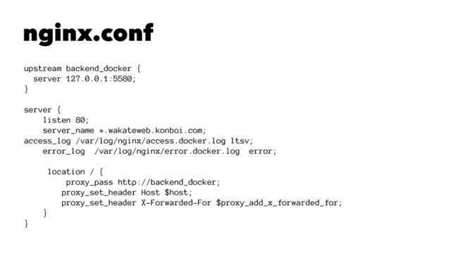 nginx.conf
upstream backend_docker {
server 127.0.0.1:5580;
}
server {
listen 80;
server_name *.wakateweb.konboi.com;
access_log /var/log/nginx/access.docker.log ltsv;
error_log /var/log/nginx/error.docker.log error;
location / {
proxy_pass http://backend_docker;
proxy_set_header Host $host;
proxy_set_header X-Forwarded-For $proxy_add_x_forwarded_for;
}
}
