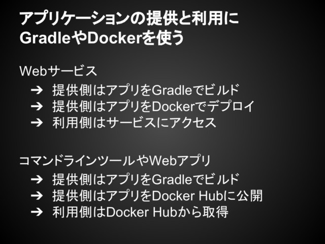 アプリケーションの提供と利用に
GradleやDockerを使う
Webサービス
➔ 提供側はアプリをGradleでビルド
➔ 提供側はアプリをDockerでデプロイ
➔ 利用側はサービスにアクセス
コマンドラインツールやWebアプリ
➔ 提供側はアプリをGradleでビルド
➔ 提供側はアプリをDocker Hubに公開
➔ 利用側はDocker Hubから取得
