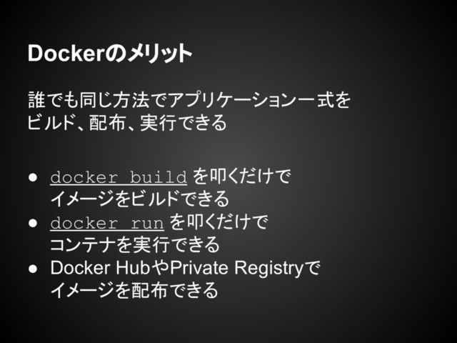 Dockerのメリット
誰でも同じ方法でアプリケーション一式を
ビルド、配布、実行できる
● docker build を叩くだけで
イメージをビルドできる
● docker run を叩くだけで
コンテナを実行できる
● Docker HubやPrivate Registryで
イメージを配布できる

