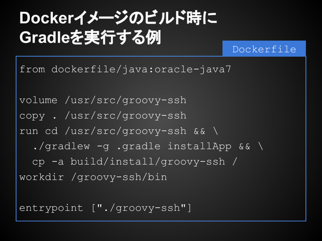 Dockerイメージのビルド時に
Gradleを実行する例
from dockerfile/java:oracle-java7
volume /usr/src/groovy-ssh
copy . /usr/src/groovy-ssh
run cd /usr/src/groovy-ssh && \
./gradlew -g .gradle installApp && \
cp -a build/install/groovy-ssh /
workdir /groovy-ssh/bin
entrypoint ["./groovy-ssh"]
Dockerfile
