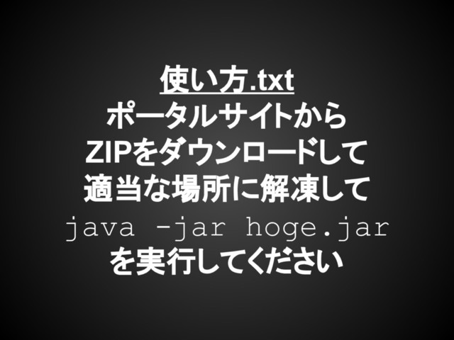 使い方.txt
ポータルサイトから
ZIPをダウンロードして
適当な場所に解凍して
java -jar hoge.jar
を実行してください
