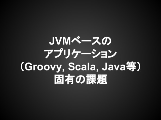 JVMベースの
アプリケーション
（Groovy, Scala, Java等）
固有の課題
