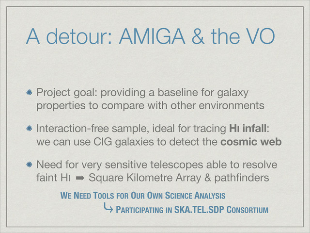 A detour: AMIGA & the VO
Project goal: providing a baseline for galaxy
properties to compare with other environments

Interaction-free sample, ideal for tracing HI infall:
we can use CIG galaxies to detect the cosmic web

Need for very sensitive telescopes able to resolve
faint HI ➡ Square Kilometre Array & pathﬁnders
PARTICIPATING IN SKA.TEL.SDP CONSORTIUM
WE NEED TOOLS FOR OUR OWN SCIENCE ANALYSIS
⤷
