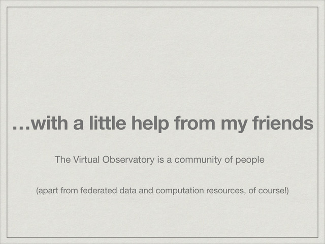…with a little help from my friends
The Virtual Observatory is a community of people
(apart from federated data and computation resources, of course!)
