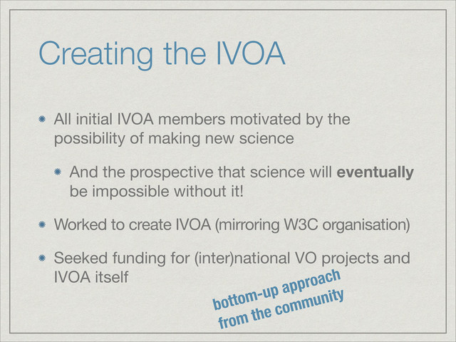 Creating the IVOA
All initial IVOA members motivated by the
possibility of making new science

And the prospective that science will eventually
be impossible without it!

Worked to create IVOA (mirroring W3C organisation)

Seeked funding for (inter)national VO projects and
IVOA itself
bottom-up approach
from the community
