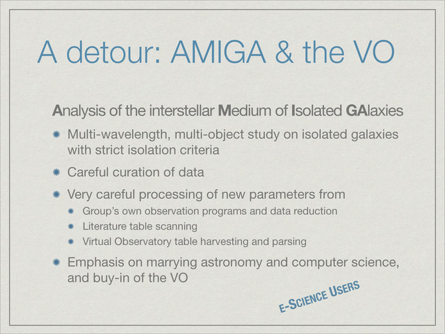 A detour: AMIGA & the VO
Analysis of the interstellar Medium of Isolated GAlaxies

Multi-wavelength, multi-object study on isolated galaxies
with strict isolation criteria

Careful curation of data

Very careful processing of new parameters from

Group’s own observation programs and data reduction

Literature table scanning

Virtual Observatory table harvesting and parsing

Emphasis on marrying astronomy and computer science,
and buy-in of the VO
E-SCIENCE USERS
