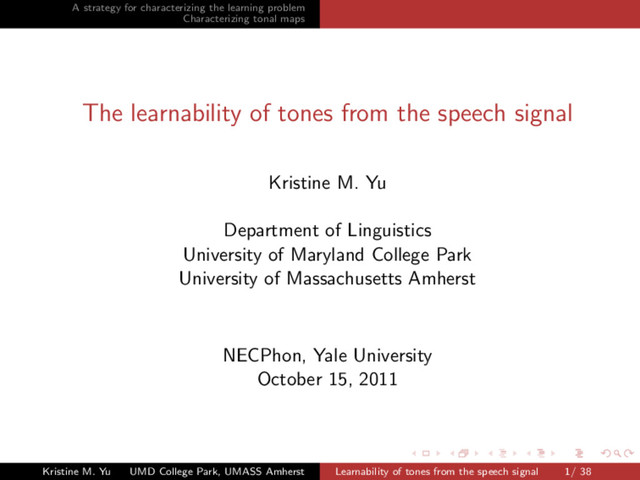 A strategy for characterizing the learning problem
Characterizing tonal maps
The learnability of tones from the speech signal
Kristine M. Yu
Department of Linguistics
University of Maryland College Park
University of Massachusetts Amherst
NECPhon, Yale University
October 15, 2011
Kristine M. Yu UMD College Park, UMASS Amherst Learnability of tones from the speech signal 1/ 38
