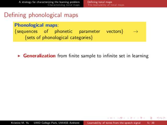 A strategy for characterizing the learning problem
Characterizing tonal maps
Deﬁning tonal maps
The learnability of tonal maps
Deﬁning phonological maps
Phonological maps:
{sequences of phonetic parameter vectors} →
{sets of phonological categories}
Generalization from ﬁnite sample to inﬁnite set in learning
Kristine M. Yu UMD College Park, UMASS Amherst Learnability of tones from the speech signal 5/ 38
