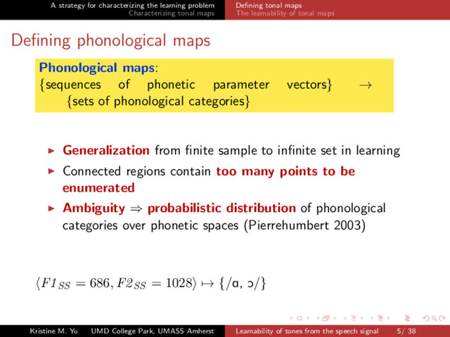 A strategy for characterizing the learning problem
Characterizing tonal maps
Deﬁning tonal maps
The learnability of tonal maps
Deﬁning phonological maps
Phonological maps:
{sequences of phonetic parameter vectors} →
{sets of phonological categories}
Generalization from ﬁnite sample to inﬁnite set in learning
Connected regions contain too many points to be
enumerated
Ambiguity ⇒ probabilistic distribution of phonological
categories over phonetic spaces (Pierrehumbert 2003)
F1SS = 686, F2SS = 1028 → {/A, O/}
Kristine M. Yu UMD College Park, UMASS Amherst Learnability of tones from the speech signal 5/ 38
