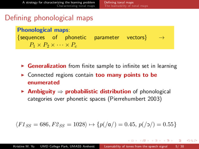 A strategy for characterizing the learning problem
Characterizing tonal maps
Deﬁning tonal maps
The learnability of tonal maps
Deﬁning phonological maps
Phonological maps:
{sequences of phonetic parameter vectors} →
P1 × P2 × · · · × Pc
Generalization from ﬁnite sample to inﬁnite set in learning
Connected regions contain too many points to be
enumerated
Ambiguity ⇒ probabilistic distribution of phonological
categories over phonetic spaces (Pierrehumbert 2003)
F1SS = 686, F2SS = 1028 → {p(/A/) = 0.45, p(/O/) = 0.55}
Kristine M. Yu UMD College Park, UMASS Amherst Learnability of tones from the speech signal 5/ 38
