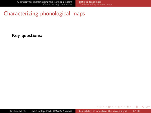 A strategy for characterizing the learning problem
Characterizing tonal maps
Deﬁning tonal maps
The learnability of tonal maps
Characterizing phonological maps
Key questions:
Kristine M. Yu UMD College Park, UMASS Amherst Learnability of tones from the speech signal 6/ 38
