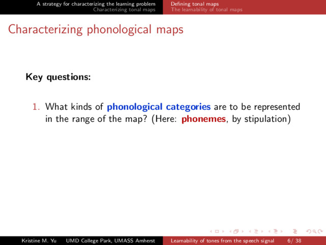 A strategy for characterizing the learning problem
Characterizing tonal maps
Deﬁning tonal maps
The learnability of tonal maps
Characterizing phonological maps
Key questions:
1. What kinds of phonological categories are to be represented
in the range of the map? (Here: phonemes, by stipulation)
Kristine M. Yu UMD College Park, UMASS Amherst Learnability of tones from the speech signal 6/ 38
