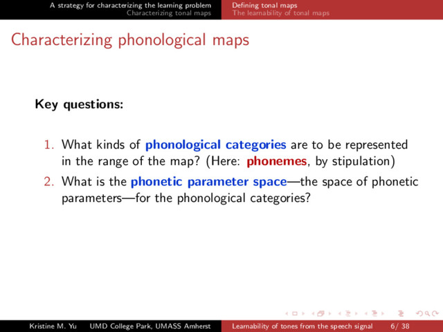 A strategy for characterizing the learning problem
Characterizing tonal maps
Deﬁning tonal maps
The learnability of tonal maps
Characterizing phonological maps
Key questions:
1. What kinds of phonological categories are to be represented
in the range of the map? (Here: phonemes, by stipulation)
2. What is the phonetic parameter space—the space of phonetic
parameters—for the phonological categories?
Kristine M. Yu UMD College Park, UMASS Amherst Learnability of tones from the speech signal 6/ 38
