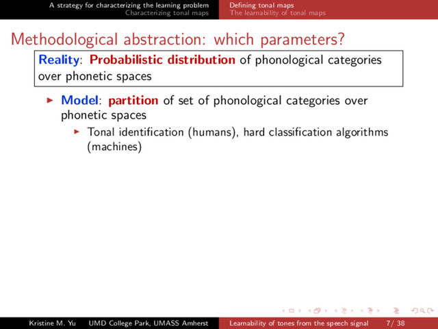 A strategy for characterizing the learning problem
Characterizing tonal maps
Deﬁning tonal maps
The learnability of tonal maps
Methodological abstraction: which parameters?
Reality: Probabilistic distribution of phonological categories
over phonetic spaces
Model: partition of set of phonological categories over
phonetic spaces
Tonal identiﬁcation (humans), hard classiﬁcation algorithms
(machines)
Kristine M. Yu UMD College Park, UMASS Amherst Learnability of tones from the speech signal 7/ 38
