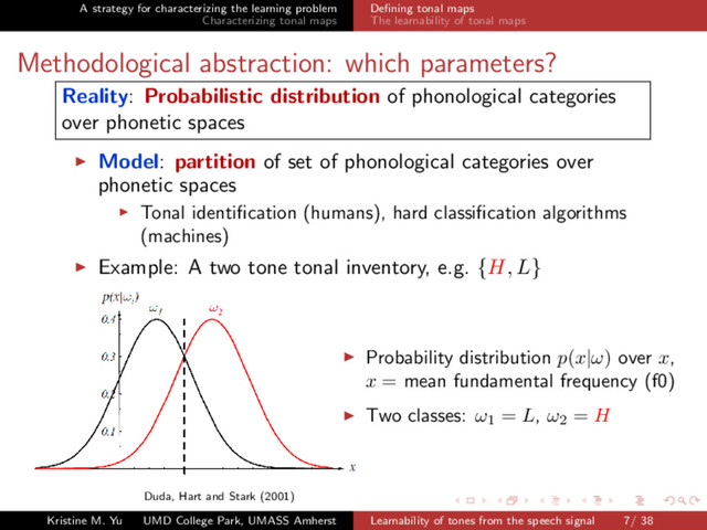 A strategy for characterizing the learning problem
Characterizing tonal maps
Deﬁning tonal maps
The learnability of tonal maps
Methodological abstraction: which parameters?
Reality: Probabilistic distribution of phonological categories
over phonetic spaces
Model: partition of set of phonological categories over
phonetic spaces
Tonal identiﬁcation (humans), hard classiﬁcation algorithms
(machines)
Example: A two tone tonal inventory, e.g. {H, L}
Duda, Hart and Stark (2001)
Probability distribution p(x|ω) over x,
x = mean fundamental frequency (f0)
Two classes: ω1
= L, ω2
= H
Kristine M. Yu UMD College Park, UMASS Amherst Learnability of tones from the speech signal 7/ 38
