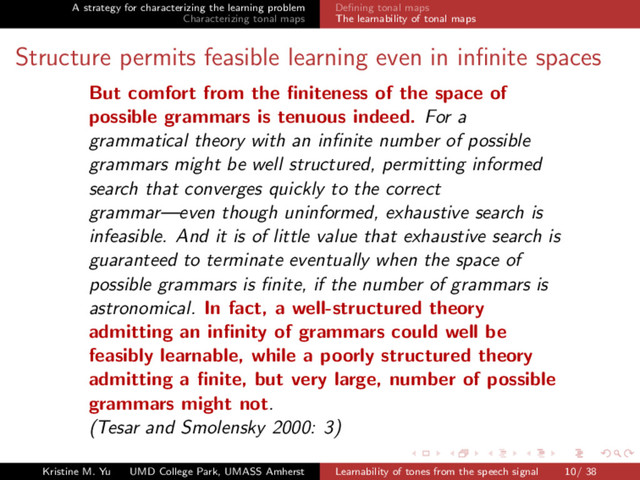 A strategy for characterizing the learning problem
Characterizing tonal maps
Deﬁning tonal maps
The learnability of tonal maps
Structure permits feasible learning even in inﬁnite spaces
But comfort from the ﬁniteness of the space of
possible grammars is tenuous indeed. For a
grammatical theory with an inﬁnite number of possible
grammars might be well structured, permitting informed
search that converges quickly to the correct
grammar—even though uninformed, exhaustive search is
infeasible. And it is of little value that exhaustive search is
guaranteed to terminate eventually when the space of
possible grammars is ﬁnite, if the number of grammars is
astronomical. In fact, a well-structured theory
admitting an inﬁnity of grammars could well be
feasibly learnable, while a poorly structured theory
admitting a ﬁnite, but very large, number of possible
grammars might not.
(Tesar and Smolensky 2000: 3)
Kristine M. Yu UMD College Park, UMASS Amherst Learnability of tones from the speech signal 10/ 38
