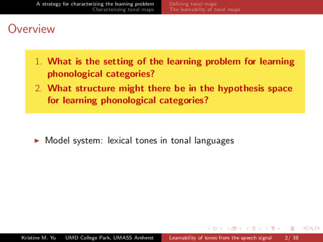 A strategy for characterizing the learning problem
Characterizing tonal maps
Deﬁning tonal maps
The learnability of tonal maps
Overview
1. What is the setting of the learning problem for learning
phonological categories?
2. What structure might there be in the hypothesis space
for learning phonological categories?
Model system: lexical tones in tonal languages
Kristine M. Yu UMD College Park, UMASS Amherst Learnability of tones from the speech signal 2/ 38

