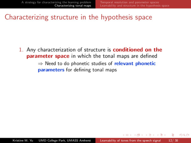A strategy for characterizing the learning problem
Characterizing tonal maps
Temporal resolution and parameter spaces
Learnability and structure in the hypothesis space
Characterizing structure in the hypothesis space
1. Any characterization of structure is conditioned on the
parameter space in which the tonal maps are deﬁned
⇒ Need to do phonetic studies of relevant phonetic
parameters for deﬁning tonal maps
Kristine M. Yu UMD College Park, UMASS Amherst Learnability of tones from the speech signal 12/ 38
