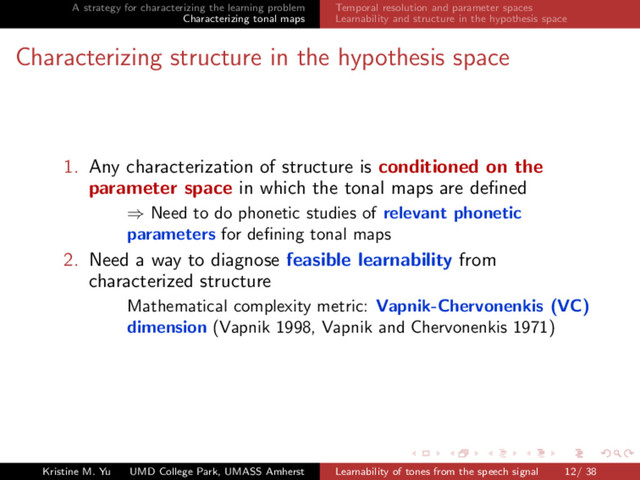 A strategy for characterizing the learning problem
Characterizing tonal maps
Temporal resolution and parameter spaces
Learnability and structure in the hypothesis space
Characterizing structure in the hypothesis space
1. Any characterization of structure is conditioned on the
parameter space in which the tonal maps are deﬁned
⇒ Need to do phonetic studies of relevant phonetic
parameters for deﬁning tonal maps
2. Need a way to diagnose feasible learnability from
characterized structure
Mathematical complexity metric: Vapnik-Chervonenkis (VC)
dimension (Vapnik 1998, Vapnik and Chervonenkis 1971)
Kristine M. Yu UMD College Park, UMASS Amherst Learnability of tones from the speech signal 12/ 38
