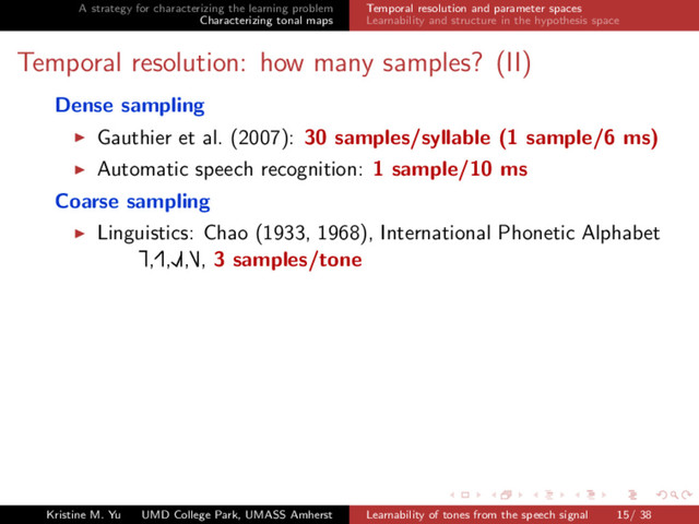 A strategy for characterizing the learning problem
Characterizing tonal maps
Temporal resolution and parameter spaces
Learnability and structure in the hypothesis space
Temporal resolution: how many samples? (II)
Dense sampling
Gauthier et al. (2007): 30 samples/syllable (1 sample/6 ms)
Automatic speech recognition: 1 sample/10 ms
Coarse sampling
Linguistics: Chao (1933, 1968), International Phonetic Alphabet
Ă
£,Ę£,ŁŘ£,Ď£, 3 samples/tone
Kristine M. Yu UMD College Park, UMASS Amherst Learnability of tones from the speech signal 15/ 38

