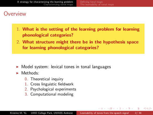 A strategy for characterizing the learning problem
Characterizing tonal maps
Deﬁning tonal maps
The learnability of tonal maps
Overview
1. What is the setting of the learning problem for learning
phonological categories?
2. What structure might there be in the hypothesis space
for learning phonological categories?
Model system: lexical tones in tonal languages
Methods:
0. Theoretical inquiry
1. Cross linguistic ﬁeldwork
2. Psychological experiments
3. Computational modeling
Kristine M. Yu UMD College Park, UMASS Amherst Learnability of tones from the speech signal 2/ 38
