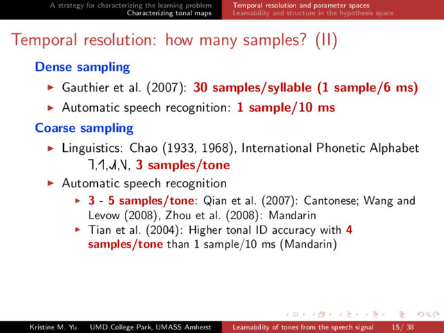 A strategy for characterizing the learning problem
Characterizing tonal maps
Temporal resolution and parameter spaces
Learnability and structure in the hypothesis space
Temporal resolution: how many samples? (II)
Dense sampling
Gauthier et al. (2007): 30 samples/syllable (1 sample/6 ms)
Automatic speech recognition: 1 sample/10 ms
Coarse sampling
Linguistics: Chao (1933, 1968), International Phonetic Alphabet
Ă
£,Ę£,ŁŘ£,Ď£, 3 samples/tone
Automatic speech recognition
3 - 5 samples/tone: Qian et al. (2007): Cantonese; Wang and
Levow (2008), Zhou et al. (2008): Mandarin
Tian et al. (2004): Higher tonal ID accuracy with 4
samples/tone than 1 sample/10 ms (Mandarin)
Kristine M. Yu UMD College Park, UMASS Amherst Learnability of tones from the speech signal 15/ 38
