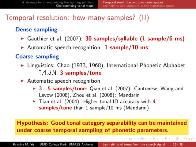 A strategy for characterizing the learning problem
Characterizing tonal maps
Temporal resolution and parameter spaces
Learnability and structure in the hypothesis space
Temporal resolution: how many samples? (II)
Dense sampling
Gauthier et al. (2007): 30 samples/syllable (1 sample/6 ms)
Automatic speech recognition: 1 sample/10 ms
Coarse sampling
Linguistics: Chao (1933, 1968), International Phonetic Alphabet
Ă
£,Ę£,ŁŘ£,Ď£, 3 samples/tone
Automatic speech recognition
3 - 5 samples/tone: Qian et al. (2007): Cantonese; Wang and
Levow (2008), Zhou et al. (2008): Mandarin
Tian et al. (2004): Higher tonal ID accuracy with 4
samples/tone than 1 sample/10 ms (Mandarin)
Hypothesis: Good tonal category separability can be maintained
under coarse temporal sampling of phonetic parameters.
Kristine M. Yu UMD College Park, UMASS Amherst Learnability of tones from the speech signal 15/ 38
