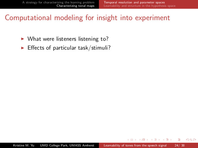 A strategy for characterizing the learning problem
Characterizing tonal maps
Temporal resolution and parameter spaces
Learnability and structure in the hypothesis space
Computational modeling for insight into experiment
What were listeners listening to?
Eﬀects of particular task/stimuli?
Kristine M. Yu UMD College Park, UMASS Amherst Learnability of tones from the speech signal 24/ 38
