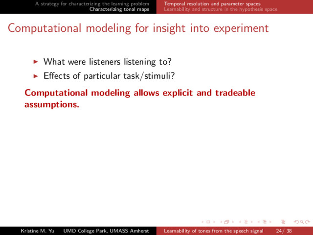 A strategy for characterizing the learning problem
Characterizing tonal maps
Temporal resolution and parameter spaces
Learnability and structure in the hypothesis space
Computational modeling for insight into experiment
What were listeners listening to?
Eﬀects of particular task/stimuli?
Computational modeling allows explicit and tradeable
assumptions.
Kristine M. Yu UMD College Park, UMASS Amherst Learnability of tones from the speech signal 24/ 38
