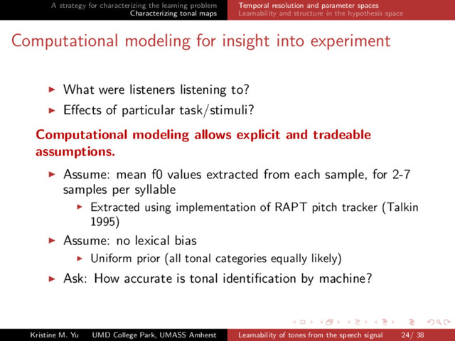 A strategy for characterizing the learning problem
Characterizing tonal maps
Temporal resolution and parameter spaces
Learnability and structure in the hypothesis space
Computational modeling for insight into experiment
What were listeners listening to?
Eﬀects of particular task/stimuli?
Computational modeling allows explicit and tradeable
assumptions.
Assume: mean f0 values extracted from each sample, for 2-7
samples per syllable
Extracted using implementation of RAPT pitch tracker (Talkin
1995)
Assume: no lexical bias
Uniform prior (all tonal categories equally likely)
Ask: How accurate is tonal identiﬁcation by machine?
Kristine M. Yu UMD College Park, UMASS Amherst Learnability of tones from the speech signal 24/ 38
