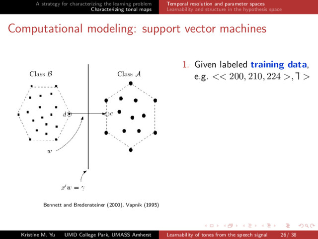 A strategy for characterizing the learning problem
Characterizing tonal maps
Temporal resolution and parameter spaces
Learnability and structure in the hypothesis space
Computational modeling: support vector machines
Bennett and Bredensteiner (2000), Vapnik (1995)
1. Given labeled training data,
e.g. << 200, 210, 224 >,
Ă
£ >
Kristine M. Yu UMD College Park, UMASS Amherst Learnability of tones from the speech signal 26/ 38
