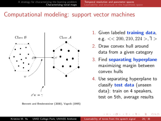 A strategy for characterizing the learning problem
Characterizing tonal maps
Temporal resolution and parameter spaces
Learnability and structure in the hypothesis space
Computational modeling: support vector machines
Bennett and Bredensteiner (2000), Vapnik (1995)
1. Given labeled training data,
e.g. << 200, 210, 224 >,
Ă
£ >
2. Draw convex hull around
data from a given category
3. Find separating hyperplane
maximizing margin between
convex hulls
4. Use separating hyperplane to
classify test data (unseen
data): train on 4 speakers,
test on 5th, average results
Kristine M. Yu UMD College Park, UMASS Amherst Learnability of tones from the speech signal 26/ 38
