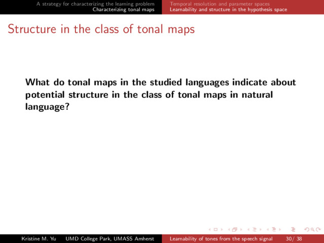 A strategy for characterizing the learning problem
Characterizing tonal maps
Temporal resolution and parameter spaces
Learnability and structure in the hypothesis space
Structure in the class of tonal maps
What do tonal maps in the studied languages indicate about
potential structure in the class of tonal maps in natural
language?
Kristine M. Yu UMD College Park, UMASS Amherst Learnability of tones from the speech signal 30/ 38
