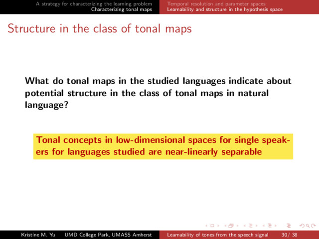 A strategy for characterizing the learning problem
Characterizing tonal maps
Temporal resolution and parameter spaces
Learnability and structure in the hypothesis space
Structure in the class of tonal maps
What do tonal maps in the studied languages indicate about
potential structure in the class of tonal maps in natural
language?
Tonal concepts in low-dimensional spaces for single speak-
ers for languages studied are near-linearly separable
Kristine M. Yu UMD College Park, UMASS Amherst Learnability of tones from the speech signal 30/ 38
